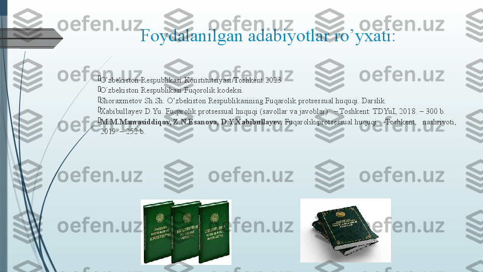 Foydalanilgan adabiyotlar ro’yxati:

O’zbekiston Respublikasi Konstitutsiyasi/Toshkent.2023.

O`zbekiston Respublikasi Fuqorolik kodeksi.

Shoraxmetov Sh.Sh. O‘zbekiston Respublikasining Fuqarolik protsessual huquqi. Darslik

Xabibullayev D.Yu. Fuqarolik protsessual huquqi (savollar va javoblar) . – Toshkent: TDYuI, 201 8.  – 300 b.

M.M.Mamasiddiqov, Z.N.Esanova, D.Y.Xabibullayev.  Fuqarolik protsessual huquqi.. -Toshkent,   nashriyoti, 
2019. – 252 b.
               