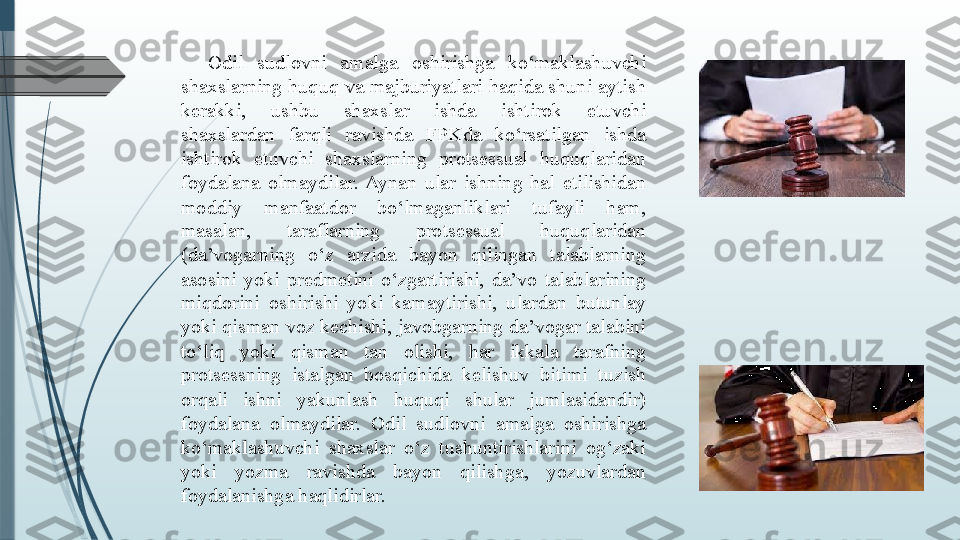 Odil  sudlovni  amalga  oshirishga  ko‘maklashuvchi 
shaxslarning  huquq va majburiyatlari  haqida shuni aytish 
kerakki,  ushbu  shaxslar  ishda  ishtirok  etuvchi 
shaxslardan  farqli  ravishda  FPKda  ko‘rsatilgan  ishda 
ishtirok  etuvchi  shaxslarning  protsessual  huquqlaridan 
foydalana  olmaydilar.  Aynan  ular  ishning  hal  etilishidan 
moddiy  manfaatdor  bo‘lmaganliklari  tufayli  ham, 
masalan,  taraflarning  protsessual  huquqlaridan 
(da’vogarning  o‘z  arzida  bayon  qilingan  talablarning 
asosini  yoki  predmetini  o‘zgartirishi,  da’vo  talablarining 
miqdorini  oshirishi  yoki  kamaytirishi,  ulardan  butunlay 
yoki qisman voz kechishi, javobgarning da’vogar talabini 
to‘liq  yoki  qisman  tan  olishi,  har  ikkala  tarafning 
protsessning  istalgan  bosqichida  kelishuv  bitimi  tuzish 
orqali  ishni  yakunlash  huquqi  shular  jumlasidandir) 
foydalana  olmaydilar.  Odil  sudlovni  amalga  oshirishga 
ko‘maklashuvchi  shaxslar  o‘z  tushuntirishlarini  og‘zaki 
yoki  yozma  ravishda  bayon  qilishga,  yozuvlardan 
foydalanishga haqlidirlar.               