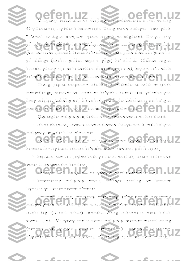 Moliyaviy   dasturlashtirish   rivojlangan   mamlakatlarda   o’tgan   asrning
60-yillaridanoq   foydalanib   kelinmoqda.   Uning   asosiy   mohiyati     besh   yillik
“o’zgarib turadigan” xarajatlar rejasini tuzish bilan belgilanadi. Har yili joriy
yil   rejasi   ko’rsatkichlarining   kutilayotgan   ijrosi   asosida   reja   o’zgartiriladi
(korrektirovka qilinadi). Bunda ko’rsatkichlar besh yillik shkala bo’yicha bir
yil   oldinga   (hisobot   yilidan   keyingi   yilga)   ko’chiriladi.   Oldinda   turgan
birinchi   yilning   reja   ko’rsatkichlari   direktiv   (majburiy),   keyingi   to’rt   yillik
ko’rsatkichlar esa mo’ljalli (oriyentirovkali) xarakterga ega hisoblanadi. 
Hozirgi   paytda   dunyoning   juda   ko’p   mamlakatlarida   ishlab   chiqarish
maqsadlariga,   resurslar   va   ijrochilar   bo’yicha   balanslilikka   yo’naltirilgan
ilmiy-tadqiqot, tashkiliy-xo’jalik va boshqa tadbirlar tizimidan iborat bo’lgan
maqsadli kompleksli dasturlarlardan keng foydalanilmoqda.
Quyidagilar moliyaviy rejalashtirishning asosiy vazifalari hisoblanadi:
 ishlab chiqarish, investision va moliyaviy faoliyatlarni kerakli bo’lgan
moliyaviy resurslar bilan ta’minlash;
 pul   mablag’laridan   iqtisod   qilib,   tejab-tergab   foydalanish   hisobidan
korxonaning foydasini oshirish bo’yicha ichki rezervlarni qidirib topish;
 kapitalni   samarali   joylashtirish   yo’llarini   aniqlash,   undan   oqilona   va
samarali foydalanishni baholash;
 kontragentlar bilan optimal moliyaviy munosabatlarni o’rnatish;
 korxonaning   moliyaviy   ahvoli,   to’lovga   qobilligi   va   kreditga
layoqatliligi ustidan nazorat o’rnatish.
Umuman   olganda,   moliyaviy   rejalarning   ko’rsatkichlari   davlatning
moliyaviy   ahvolini   tahlil   qilish   uchun   boshlang’ich   material   hisoblanadi,
istiqboldagi   (istiqbol   uchun)   rejalashtirishning   informasion   asosi   bo’lib
xizmat   qiladi.   Moliyaviy   rejalar   tizimi   moliyaviy   resurslar   manbalarining
(jismoniy   va   yuridik   shaxslar   daromadlari)   tarkibiy   tuzilishidagi
o’zgarishlarning   obyektiv   ravishda   o’zaro   bog’liqligi   va   uzoq   muddatli 