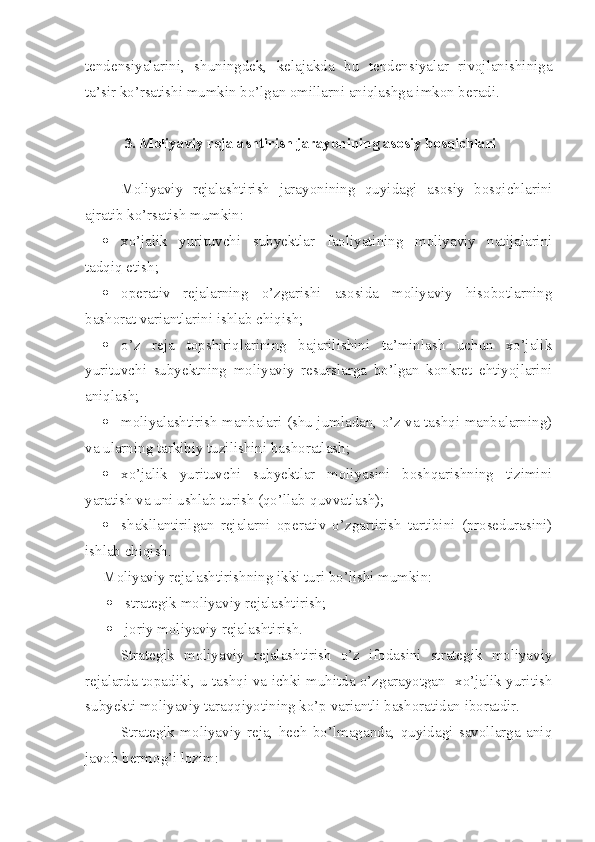 tendensiyalarini,   shuningdek,   kelajakda   bu   tendensiyalar   rivojlanishiniga
ta’sir ko’rsatishi mumkin bo’lgan omillarni aniqlashga imkon beradi.
3. Moliyaviy rejalashtirish jarayonining asosiy bosqichlari
 
Moliyaviy   rejalashtirish   jarayonining   quyidagi   asosiy   bosqichlarini
ajratib ko’rsatish mumkin:
 xo’jalik   yurituvchi   subyektlar   faoliyatining   moliyaviy   natijalarini
tadqiq etish;
 operativ   rejalarning   o’zgarishi   asosida   moliyaviy   hisobotlarning
bashorat variantlarini ishlab chiqish;
 o’z   reja   topshiriqlarining   bajarilishini   ta’minlash   uchun   xo’jalik
yurituvchi   subyektning   moliyaviy   resurslarga   bo’lgan   konkret   ehtiyojlarini
aniqlash;
 moliyalashtirish manbalari (shu jumladan, o’z va tashqi manbalarning)
va ularning tarkibiy tuzilishini bashoratlash;
 xo’jalik   yurituvchi   subyektlar   moliyasini   boshqarishning   tizimini
yaratish va uni ushlab turish (qo’llab-quvvatlash);
 shakllantirilgan   rejalarni   operativ   o’zgartirish   tartibini   (prosedurasini)
ishlab chiqish.
Moliyaviy rejalashtirishning ikki turi bo’lishi mumkin:
 strategik moliyaviy rejalashtirish;
 joriy moliyaviy rejalashtirish.
Strategik   moliyaviy   rejalashtirish   o’z   ifodasini   strategik   moliyaviy
rejalarda topadiki, u tashqi va ichki muhitda o’zgarayotgan   xo’jalik yuritish
subyekti moliyaviy taraqqiyotining ko’p variantli bashoratidan iboratdir. 
Strategik   moliyaviy   reja,   hech   bo’lmaganda,   quyidagi   savollarga   aniq
javob bermog’i lozim: 