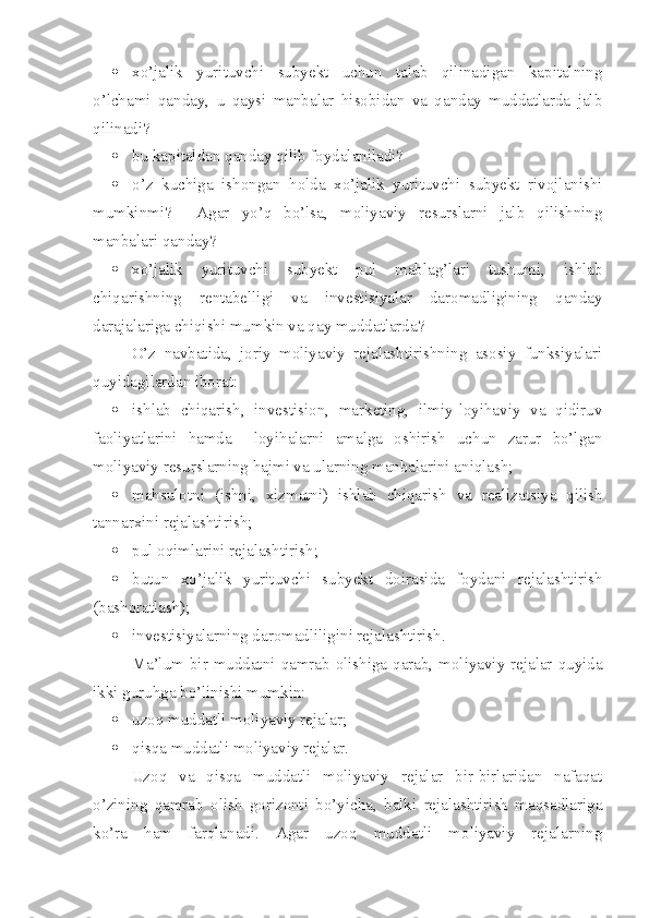  xo’jalik   yurituvchi   subyekt   uchun   talab   qilinadigan   kapitalning
o’lchami   qanday,   u   qaysi   manbalar   hisobidan   va   qanday   muddatlarda   jalb
qilinadi?
 bu kapitaldan qanday qilib foydalaniladi?
 o’z   kuchiga   ishongan   holda   xo’jalik   yurituvchi   subyekt   rivojlanishi
mumkinmi?     Agar   yo’q   bo’lsa,   moliyaviy   resurslarni   jalb   qilishning
manbalari qanday?
 xo’jalik   yurituvchi   subyekt   pul   mablag’lari   tushumi,   ishlab
chiqarishning   rentabelligi   va   investisiyalar   daromadligining   qanday
darajalariga chiqishi mumkin va qay muddatlarda?
O’z   navbatida,   joriy   moliyaviy   rejalashtirishning   asosiy   funksiyalari
quyidagilardan iborat:
 ishlab   chiqarish,   investision,   marketing,   ilmiy-loyihaviy   va   qidiruv
faoliyatlarini   hamda     loyihalarni   amalga   oshirish   uchun   zarur   bo’lgan
moliyaviy resurslarning hajmi va ularning manbalarini aniqlash;
 mahsulotni   (ishni,   xizmatni)   ishlab   chiqarish   va   realiza t siya   qilish
tannarxini rejalashtirish;
 pul oqimlarini rejalashtirish;
 butun   xo’jalik   yurituvchi   subyekt   doirasida   foydani   rejalashtirish
(bashoratlash);
 investisiyalarning daromadliligini rejalashtirish.
Ma’lum bir muddatni qamrab olishiga qarab, moliyaviy rejalar quyida
ikki guruhga bo’linishi mumkin:
 uzoq muddatli moliyaviy rejalar;
 qisqa muddatli moliyaviy rejalar.
Uzoq   va   qisqa   muddatli   moliyaviy   rejalar   bir-birlaridan   nafaqat
o’zining   qamrab   olish   gorizonti   bo’yicha,   balki   rejalashtirish   maqsadlariga
ko’ra   ham   farqlanadi.   Agar   uzoq   muddatli   moliyaviy   rejalarning 