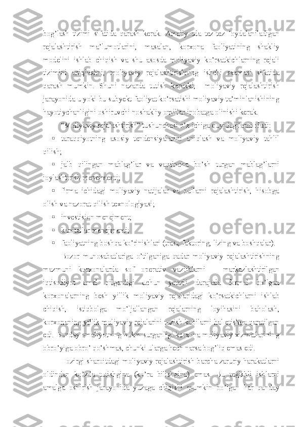 bog’lash   tizimi   sifatida   qarash   kerak.   Amaliyotda   tez-tez   foydalaniladigan
rejalashtirish   ma’lumotlarini,   masalan,   korxona   faoliyatining   shakliy
modelini   ishlab   chiqish   va   shu   asosda   moliyaviy   ko’rsatkichlarning   rejali
tizimini   aniqlashni,   moliyaviy   rejalashtirishning   ishchi   sxemasi   sifatida
qarash   mumkin.   Shuni   nazarda   tutish   kerakki,     moliyaviy   rejalashtirish
jarayonida u yoki bu subyekt faoliyat ko’rsatishi moliyaviy ta’minlanishining
hayotiychanligini oshiruvchi noshakliy omillar inobatga olinishi kerak.
“Moliyaviy rejalashtirish” tushunchasi o’z ichiga quyidagilarni oladi:
 taraqqiyotning   asosiy   tendensiyalarini   aniqlash   va   moliyaviy   tahlil
qilish;
 jalb   qilingan   mablag’lar   va   vaqtincha   bo’sh   turgan   mablag’larni
joylashtirish menejmenti;
 firma   ichidagi   moliyaviy   natijalar   va   pullarni   rejalashtirish,   hisobga
olish va nazorat qilish texnologiyasi;
 investision menejment;
 kapitallar menejmenti;
 faoliyatning boshqa ko’rinishlari (trast, faktoring, lizing va boshqalar).
Bozor   munosabatlariga   o’tilganiga   qadar   moliyaviy   rejalashtirishning
mazmuni   korxonalarda   sof   operativ   vazifalarni   –   markazlashtirilgan
iqtisodiyot   amal   qilganligi   uchun   yetarli   darajada   formal   bo’lgan
korxonalarning   besh   yillik   moliyaviy   rejalaridagi   ko’rsatkichlarni   ishlab
chiqish,   istiqbolga   mo’ljallangan   rejalarning   loyihasini   baholash,
korxonaning yillik moliyaviy rejalarini tuzish kabilarni hal etishga qaratilgan
edi. Bunday amaliyotning hukm surganligi korxona moliyaviy xizmatlarining
obro’yiga obro’ qo’shmas, chunki ularga hech narsa bog’liq emas edi. 
Hozirgi sharoitdagi moliyaviy rejalashtirish barcha zaruriy harakatlarni
oldindan   ko’zda   tutishgina   (ko’ra   bilishgina)   emas.   Bu   tegishli   ishlarni
amalga   oshirish   jarayonida   yuzaga   chiqishi   mumkin   bo’lgan   har   qanday 