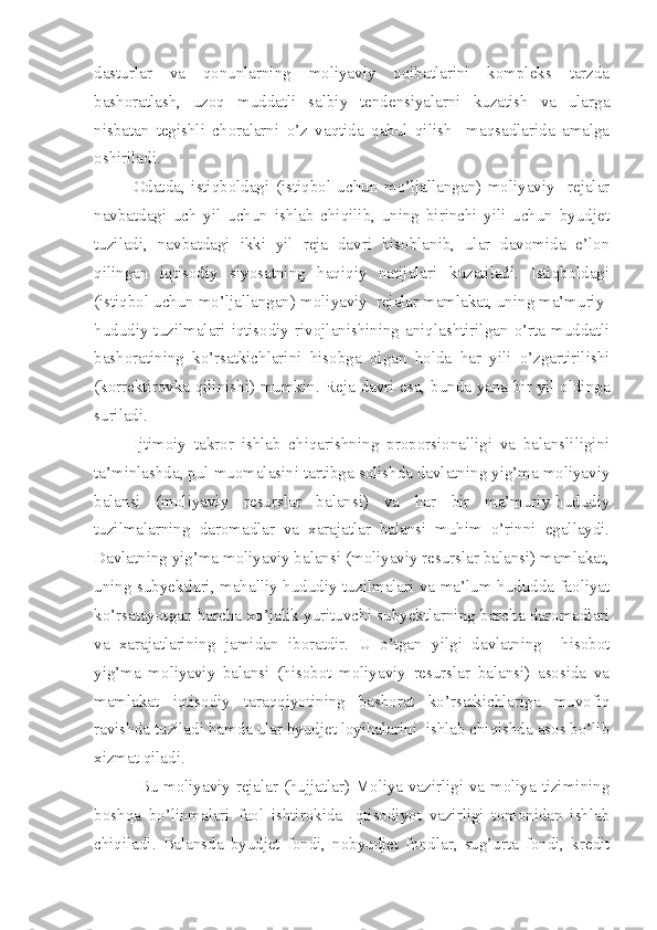 dasturlar   va   qonunlarning   moliyaviy   oqibatlarini   kompleks   tarzda
bashoratlash,   uzoq   muddatli   salbiy   tendensiyalarni   kuzatish   va   ularga
nisbatan   tegishli   choralarni   o’z   vaqtida   qabul   qilish     maqsadlarida   amalga
oshiriladi.
Odatda,   istiqboldagi   (istiqbol   uchun   mo’ljallangan)   moliyaviy     rejalar
navbatdagi   uch   yil   uchun   ishlab   chiqilib,   uning   birinchi   yili   uchun   byudjet
tuziladi,   navbatdagi   ikki   yil   reja   davri   hisoblanib,   ular   davomida   e’lon
qilingan   iqtisodiy   siyosatning   haqiqiy   natijalari   kuzatiladi.   Istiqboldagi
(istiqbol uchun mo’ljallangan) moliyaviy  rejalar mamlakat, uning ma’muriy-
hududiy tuzilmalari iqtisodiy rivojlanishining aniqlashtirilgan o’rta muddatli
bashoratining   ko’rsatkichlarini   hisobga   olgan   holda   har   yili   o’zgartirilishi
(korrektirovka qilinishi) mumkin. Reja davri esa, bunda yana bir yil oldinga
suriladi.
Ijtimoiy   takror   ishlab   chiqarishning   proporsionalligi   va   balansliligini
ta’minlashda, pul muomalasini tartibga solishda davlatning yig’ma moliyaviy
balansi   (moliyaviy   resurslar   balansi)   va   har   bir   ma’muriy-hududiy
tuzilmalarning   daromadlar   va   xarajatlar   balansi   muhim   o’rinni   egallaydi.
Davlatning yig’ma moliyaviy balansi (moliyaviy resurslar balansi) mamlakat,
uning subyektlari, mahalliy-hududiy tuzilmalari va ma’lum hududda faoliyat
ko’rsatayotgan barcha xo’jalik yurituvchi subyektlarning barcha daromadlari
va   xarajatlarining   jamidan   iboratdir.   U   o’tgan   yilgi   davlatning     hisobot
yig’ma   moliyaviy   balansi   (hisobot   moliyaviy   resurslar   balansi)   asosida   va
mamlakat   iqtisodiy   taraqqiyotining   bashorat   ko’rsatkichlariga   muvofiq
ravishda tuziladi hamda ular byudjet loyihalarini  ishlab chiqishda asos bo’lib
xizmat qiladi. 
  Bu moliyaviy rejalar (hujjatlar) Moliya vazirligi va moliya tizimining
boshqa   bo’linmalari   faol   ishtirokida   Iqtisodiyot   vazirligi   tomonidan   ishlab
chiqiladi.   Balansda   byudjet   fondi,   nobyudjet   fondlar,   sug’urta   fondi,   kredit 