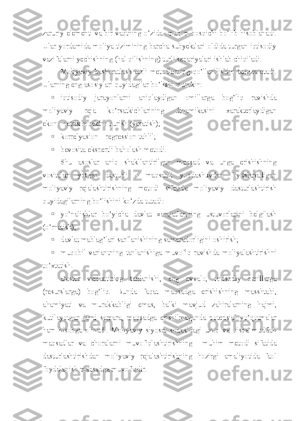 zaruriy elementi va bir vaqtning o’zida   muhim bosqichi bo’lib hisoblanadi.
Ular yordamida moliya tizimining barcha subyektlari oldida turgan iqtisodiy
vazifalarni yechishning (hal qilishning) turli senariyalari ishlab chiqiladi.
Moliyaviy   bashoratlash   turli   metodlarning   qo’llanilishini   taqoza   etadi.
Ularning eng asosiylari quyidagilar bo’lishi mumkin:
 iqtisodiy   jarayonlarni   aniqlaydigan   omillarga   bog’liq   ravishda
moliyaviy   reja   ko’rsatkichlarining   dinamikasini   xarakterlaydigan
ekonometrik modelni qurish (yaratish);
 korrelyasion   –   regression   tahlil;
 bevosita ekspertli baholash metodi.
Shu   asoslar   aniq   shakllantirilgan   maqsad   va   unga   erishishning
vositalari   yotgan   dasturli   –   maqsadli   yondashuvdan   foydalanadigan
moliyaviy   rejalashtirishning   metodi   sifatida   moliyaviy   dasturlashtirish
quyidagilarning bo’lishini ko’zda tutadi:
 yo’nalishlar   bo’yicha   davlat   xarajatlarining   ustuvorlarini   belgilash
(o’rnatish);
 davlat mablag’lari sarflanishining samaradorligini oshirish;
 muqobil   variantning   tanlanishiga   muvofiq   ravishda   moliyalashtirishni
to’xtatish.
Dastur   variantining   tanlanishi,   eng   avvalo,   iqtisodiy   omillarga
(resurslarga)   bog’liq.   Bunda   faqat   maqsadga   erishishning   masshtabi,
ahamiyati   va   murakkabligi   emas,   balki   mavjud   zahiralarning   hajmi,
kutilayotgan   jami   samara,   maqsadga   erishilmaganda   potensial   yo’qotmalar
ham   hisobga   olinadi.   Moliyaviy   siyosat   sohasidagi   uzoq   va   qisqa   muddali
maqsadlar   va   choralarni   muvofiqlashtirishning     muhim   metodi   sifatida
dasturlashtirishdan   moliyaviy   rejalashtirishning   hozirgi   amaliyotida   faol
foydalanish maqsadga muvofiqdir. 