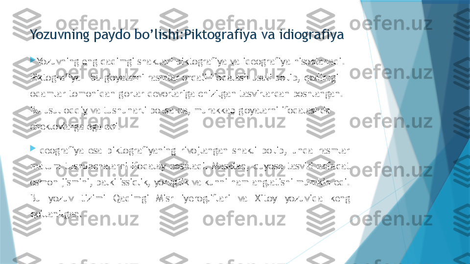 Yozuvning paydo bo’lishi:Piktografiya va idiografiya

Yozuvning   eng   qadimgi   shakllari   piktografiya   va   ideografiya   hisoblanadi.  
Piktografiya   -   bu   g'oyalarni   rasmlar   orqali   ifodalash  usuli   bo'lib,   qadimgi  
odamlar   tomonidan   g'orlar   devorlariga   chizilgan   tasvirlardan   boshlangan.  
Bu   usul   oddiy   va   tushunarli bo'lsa- da,   murakkab   g'oyalarni   ifodalashda  
cheklovlarga   ega  edi.

Ideografiya   esa   piktografiyaning   rivojlangan   shakli   bo'lib,   unda   rasmlar  
ma'lum   tushunchalarni   ifodalay   boshladi.   Masalan,  quyosh   tasviri   nafaqat  
osmon   jismini,   balki   issiqlik,   yorug'lik   va  kunni   ham   anglatishi   mumkin   edi.  
Bu   yozuv   tizimi   Qadimgi  Misr   iyerogliflari   va   Xitoy   yozuvida   keng  
qo'llanilgan.                   