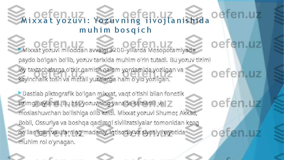 M i x x a t   y o z u v i :   Y o z u v n i n g   í i v o j l a n i s h i d a  
m u h i m   b o s q i c h

Mixxat   yozuvi   miloddan   avvalgi   3 2 0 0 - yillarda   Mesopotamiyada  
paydo   bo'lgan   bo'lib,   yozuv   tarixida   muhim   o'rin   tutadi.   Bu  yozuv   tizimi  
loy   taxtachalarga   o'tkir   qamish   qalam   yordamida   yozilgan   va  
keyinchalik   tosh   va   metall   yuzalarga   ham   o'yib yozilgan.

Dastlab   piktografik   bo'lgan   mixxat,   vaqt   o'tishi   bilan   fonetik  
tizimga   aylandi.   Bu   esa   yozuvning   yanada   samarali   va 
moslashuvchan   bo'lishiga   olib   keldi.   Mixxat   yozuvi   Shumer,   Akkad,  
Bobil,   Ossuriya   va   boshqa   qadimgi   sivilizatsiyalar  tomonidan   keng  
qo'llanilgan   va   ularning   madaniy,   iqtisodiy   va   siyosiy   hayotida  
muhim   rol   o'ynagan.                   