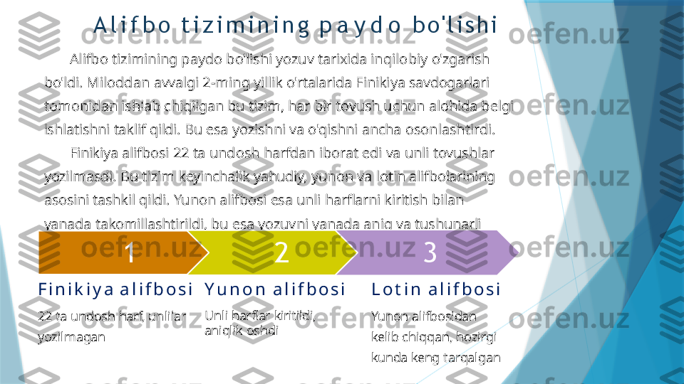         Alifbo   tizimining   paydo   bo'lishi   yozuv   tarixida   inqilobiy   o'zgarish  
bo'ldi.   Miloddan   avvalgi   2-ming   yillik   o'rtalarida   Finikiya  savdogarlari  
tomonidan   ishlab   chiqilgan   bu   tizim,   har   bir   tovush   uchun   alohida   belgi  
ishlatishni   taklif   qildi.   Bu   esa   yozishni   va o'qishni   ancha   osonlashtirdi.
        Finikiya   alifbosi   22   ta   undosh   harfdan   iborat   edi   va   unli   tovushlar  
yozilmasdi.   Bu   tizim   keyinchalik   yahudiy,   yunon   va   lotin  alifbolarining  
asosini   tashkil   qildi.   Yunon   alifbosi   esa   unli   harflarni   kiritish   bilan  
yanada   takomillashtirildi,   bu   esa   yozuvni  yanada   aniq   va   tushunarli  
qildi.
1 2 3
F i n i k i y a   a l i f b o s i
22   ta   undosh   harf,   unlilar 
yozilmagan Y u n o n   a l i f b o s i
Unli   harflar   kiritildi,  
aniqlik   oshdi L o t i n   a l i f b o s i
Yunon   alifbosidan  
kelib   chiqqan,  hozirgi  
kunda   keng   tarqalganA l i f b o   t i z i m i n i n g   p a y d o   b o ' l i s h i                   