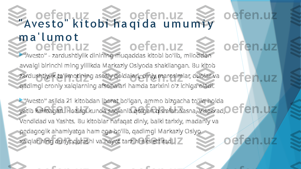 " A v e s t o "   k i t o b i   h a q i d a   u m u m i y  
m a ' l u m o t

"Avesto"   -   zardushtiylik   dinining   muqaddas   kitobi   bo'lib,   miloddan  
avvalgi  birinchi   ming   yillikda   Markaziy   Osiyoda   shakllangan.   Bu   kitob  
zardushtiylik  ta'limotining   asosiy   qoidalari,   diniy   marosimlar,   duolar   va  
qadimgi   eroniy  xalqlarning   afsonalari   hamda   tarixini   o'z   ichiga   oladi.

"Avesto"   aslida   21   kitobdan   iborat   bo'lgan,   ammo   bizgacha   to'liq   holda  
yetib  kelmagan.   Hozirgi   kunda   saqlanib   qolgan   qismlar:   Yasna,   Visperad,  
Vendidad  va   Yashts.   Bu   kitoblar   nafaqat   diniy,   balki   tarixiy,   madaniy   va  
pedagogik  ahamiyatga   ham   ega   bo'lib,   qadimgi   Markaziy   Osiyo  
xalqlarining  dunyoqarashi   va   hayot   tarzini   aks   ettiradi.                   