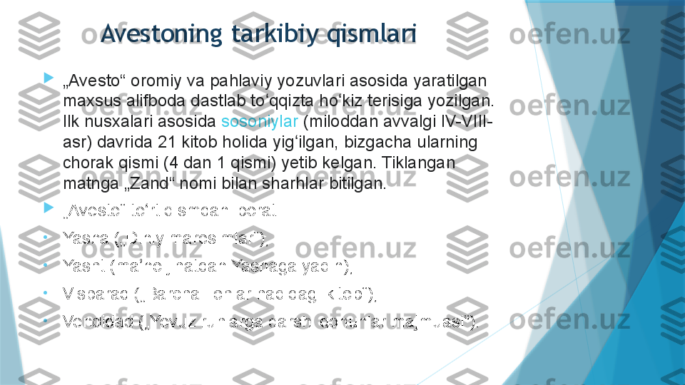 
„ Avesto“ oromiy va pahlaviy yozuvlari asosida yaratilgan 
maxsus alifboda dastlab to qqizta ho kiz terisiga yozilgan. ʻ ʻ
Ilk nusxalari asosida	
  sosoniylar  	(miloddan avvalgi IV-VIII-
asr) davrida 21 kitob holida yig ilgan, bizgacha ularning 	
ʻ
chorak qismi (4 dan 1 qismi) yetib kelgan. Tiklangan 
matnga „Zand“ nomi bilan sharhlar bitilgan.

„ Avesto“ to rt qismdan iborat:	
ʻ
•
Yasna („Diniy marosimlar“),
•
Yasht (ma no jihatdan Yasnaga yaqin),
ʼ
•
Visparad („Barcha Ilohlar haqidagi kitob“),
•
Vendidad („Yovuz ruhlarga qarshi qonunlar majmuasi“). Avestoning tarkibiy qismlari                  