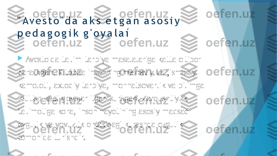 " A v e s t o " d a   a k s   e t g a n   a s o s i y  
p e d a g o g i k   g ' o y a l a í

"Avesto"da   ta'lim- tarbiya   masalalariga   katta   e'tibor  
qaratilgan.   Kitobda   insonning   ma'naviy   va   jismoniy  
kamoloti,   axloqiy  tarbiya,   mehnatsevarlik   va   bilimga  
intilish   kabi   g'oyalar   ilgari   surilgan.   Zardushtiylik  
ta'limotiga   ko'ra,   inson   hayotining   asosiy  maqsadi  
ezgulik   va   yovuzlik   o'rtasidagi   kurashda   ezgulik  
tomonida   turishdir.                   