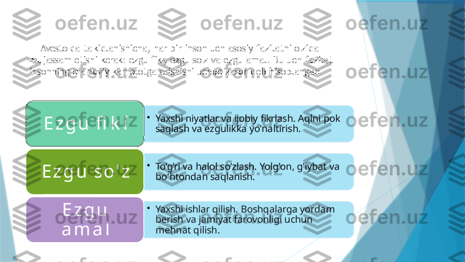     "Avesto"da   ta'kidlanishicha,   har   bir   inson   uch   asosiy   fazilatni   o'zida  
mujassam   etishi   kerak:   ezgu   fikr,   ezgu   so'z   va   ezgu   amal. Bu   uch   fazilat  
insonning   ma'naviy   kamolotga   erishishi   uchun   zarur   deb   hisoblangan.
•
Yaxshi   niyatlar   va   ijobiy   fikrlash.  Aqlni   pok  
saqlash   va   ezgulikka yo'naltirish.E z g u   fi k í
•
To'g'ri   va   halol   so'zlash.   Yolg'on,  g'iybat   va  
bo'htondan   saqlanish.E z g u   s o ' z
•
Yaxshi   ishlar   qilish.   Boshqalarga yordam  
berish   va   jamiyat  farovonligi   uchun  
mehnat   qilish.E z g u  
a m a l                         