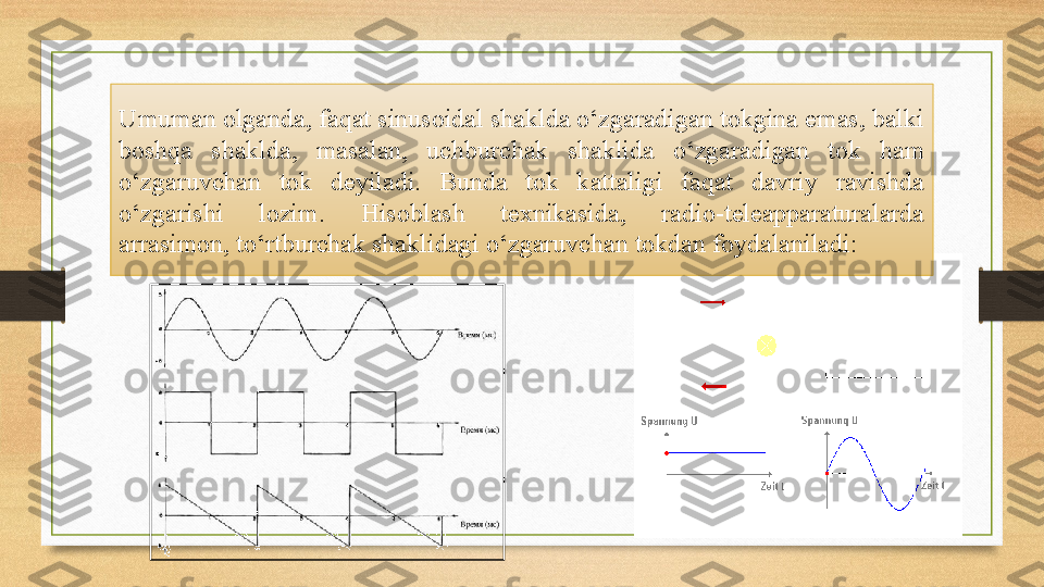 Umuman olganda, faqat sinusoidal shaklda o‘zgaradigan tokgina emas, balki 
boshqa  shaklda,  masalan,  uchburchak  shaklida  o‘zgaradigan  tok  ham 
o‘zgaruvchan  tok  deyiladi.  Bunda  tok  kattaligi  faqat  davriy  ravishda 
o‘zgarishi  lozim.  Hisoblash  texnikasida,  radio-teleapparaturalarda 
arrasimon, to‘rtburchak shaklidagi o‘zgaruvchan tokdan foydalaniladi: 