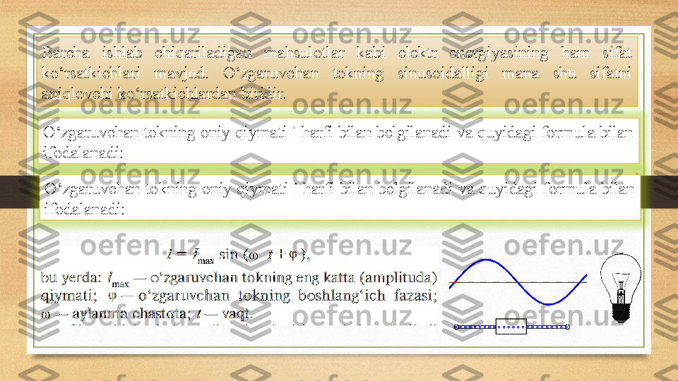 Barcha  ishlab  chiqariladigan  mahsulotlar  kabi  elektr  energiyasining  ham  sifat 
ko‘rsatkichlari  mavjud.  O‘zgaruvchan  tokning  sinusoidalligi  mana  shu  sifatni 
aniqlovchi ko‘rsatkichlardan biridir. 
O‘zgaruvchan tokning oniy qiymati  i  harfi bilan belgilanadi va quyidagi formula bilan 
ifodalanadi:
O‘zgaruvchan tokning oniy qiymati  i  harfi bilan belgilanadi va quyidagi formula bilan 
ifodalanadi: 