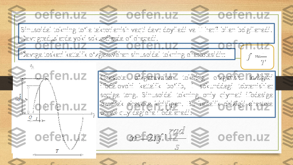 Sinusoidal tokning to‘la takrorlanish vaqti davr deyiladi va  T  harfi bilan belgilanadi. 
Davr graduslarda yoki sekundlarda o‘lchanadi.
Davrga teskari kattalik o‘zgaruvchan sinusoidal tokning chastotasidir:
Tf 1

Chastota  o‘zgaruvchan  tokning  o‘zgarish  tezligini 
ifodalovchi  kattalik  bo‘lib,  1  sekunddagi  tebranishlar 
soniga  teng.  Sinusoidal  tokning  oniy  qiymati  ifodasiga 
burchak  chastota  kiritilgan.  Bu  kattalik  chiziqli  chastota 
orqali quyidagicha ifodalanadi: ]	[	2	
s	
rad	
f			 