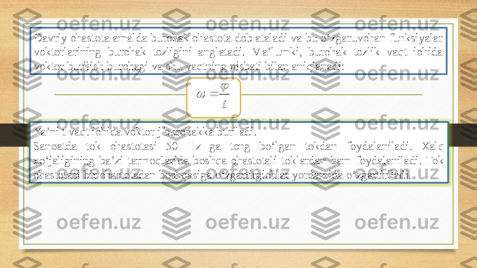 Davriy chastota amalda burchak chastota deb ataladi va bu o‘zgaruvchan funksiyalar 
vektorlarining  burchak  tezligini  anglatadi.  Ma’lumki,  burchak  tezlik  vaqt  ichida 
vektor burilish burchagi va shu vaqtning nisbati bilan aniqlanadi:t
	
	
Ya’ni t vaqt ichida vektor j burchakka buriladi. 
Sanoatda  tok  chastotasi  50  Hz  ga  teng  bo‘lgan  tokdan  foydalaniladi.  Xalq 
xo‘jaligining  ba’zi  tarmoqlarida  boshqa  chastotali  toklardan  ham  foydalaniladi.  Tok 
chastotasi bir chastotadan boshqasiga o‘zgartirgichlar yordamida o‘zgartiriladi. 