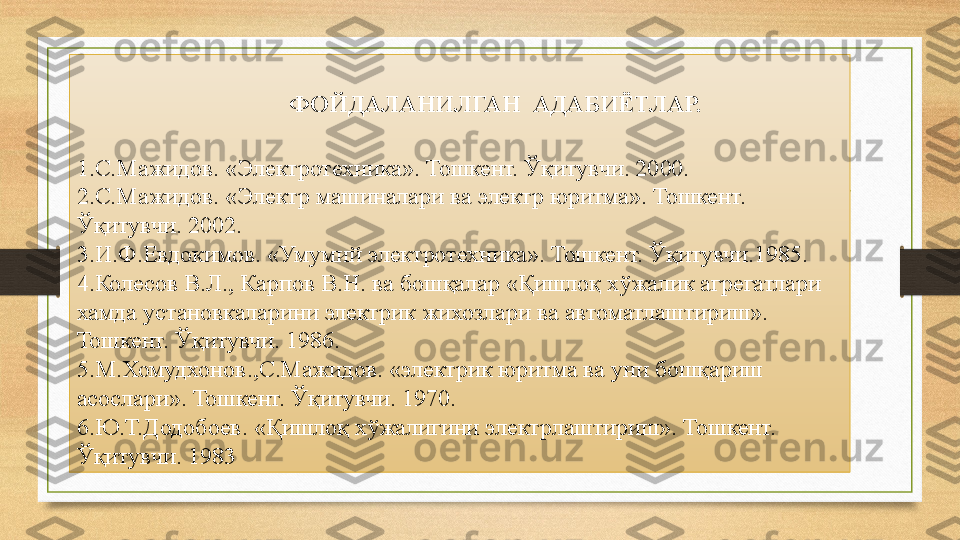 ФОЙДАЛАНИЛГАН  АДАБИЁТЛАР.
 
1.С.Мажидов. «Электротехника». Тошкент. Ўқитувчи. 2000.
2.С.Мажидов. «Электр машиналари ва электр юритма». Тошкент. 
Ўқитувчи. 2002.
3.И.Ф.Евдокимов. «Умумий электротехника». Тошкент. Ўқитувчи.1985.
4.Колесов В.Л., Карпов В.Н. ва бошқалар «Қишлоқ хўжалик агрегатлари 
хамда установкаларини электрик жихозлари ва автоматлаштириш». 
Тошкент. Ўқитувчи. 1986.
5.М.Хомудхонов.,С.Мажидов. «электрик юритма ва уни бошқариш 
асослари». Тошкент. Ўқитувчи. 1970.
6.Ю.Т.Додобоев. «Қишлоқ хўжалигини электрлаштириш». Тошкент. 
Ўқитувчи. 1983 