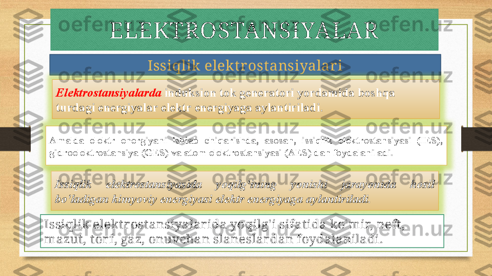 ELEKTROSTANSIYALAR
Issiqlik elekt rost ansiyalar i
Elektrostansiyalarda  induksion tok generatori yordamida boshqa 
turdagi energiyalar elektr energiyaga aylantiriladi. 
Amalda  elektr  energiyani  ishlab  chiqarishda,  asosan,  issiqlik  elektrostansiyasi  (IES), 
gidroelektrostansiya (GES) va atom elektrostansiyasi (AES) dan foydalaniladi. 
Issiqlik  elektrostansiyasida  yoqilg'ining  yonishi  jarayonida  hosil 
bo'ladigan kimyoviy energiyasi elektr energiyaga aylantiriladi.
Issiqlik elekt r ost ansiyalar ida yoqilg' i sifat ida ko' mir, neft , 
mazut , t or f, gaz, onuvchan slaneslar dan foydalaniladi. 