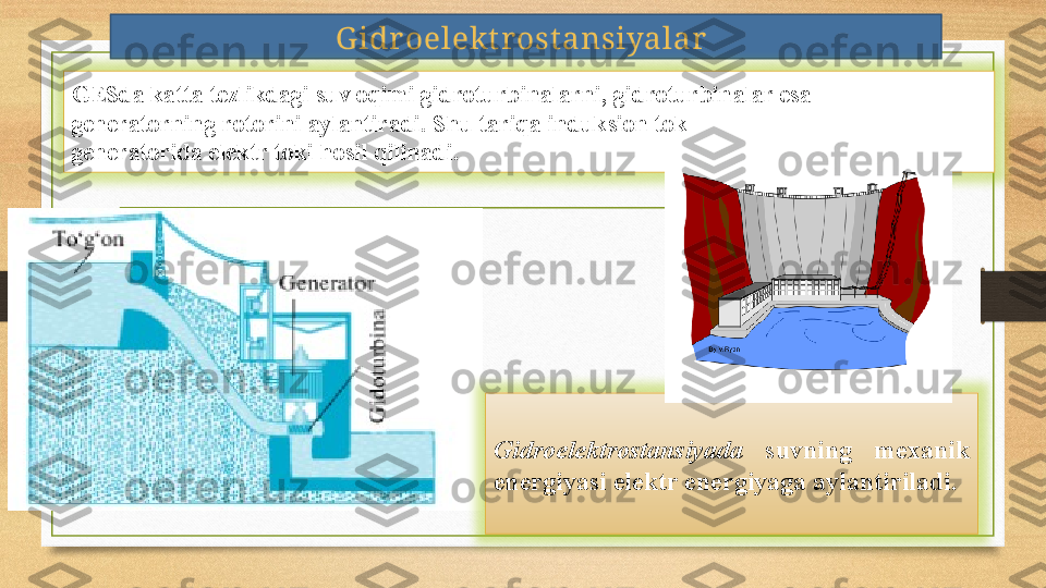 G idr oelekt rost ansiyalar  
GESda katta tezlikdagi suv oqimi gidroturbinalarni, gidroturbinalar esa 
generatorning rotorini aylantiradi. Shu tariqa induksion tok 
generatorida elektr toki hosil qilinadi. 
Gidroelektrostansiyada   suvning  mexanik 
energiyasi elektr energiyaga aylantiriladi.  