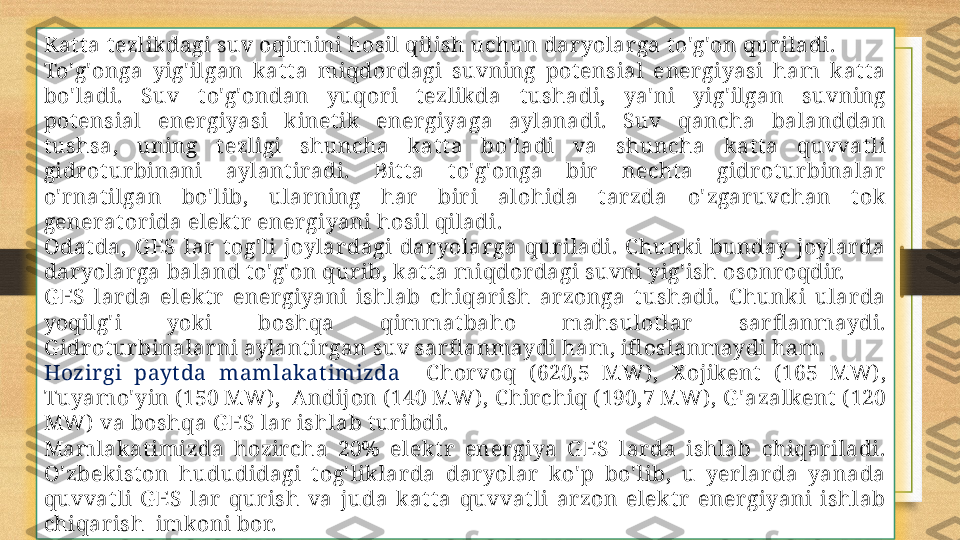 Kat t a t ezlikdagi suv oqimini hosil qilish uchun dar yolar ga t o'g'on qur iladi. 
To'g'onga  yig' ilgan  kat t a  miqdor dagi  suvning  pot ensial  ener giyasi  ham  kat t a 
bo' ladi.  Suv  t o'g'ondan  yuqor i  t ezlikda  t ushadi,  ya' ni  yig' ilgan  suvning 
pot ensial  ener giyasi  k inet ik  ener giyaga  aylanadi.  Suv  qancha  balanddan 
t ushsa,  uning  t ezligi  shuncha  kat t a  bo' ladi  va  shuncha  kat t a  quvvat li 
gidr ot ur binani  aylant iradi.  Bit t a  t o'g'onga  bir   necht a  gidr ot ur binalar  
o' r nat ilgan  bo' lib,  ular ning  har   bir i  alohida  t ar zda  o' zgar uvchan  t ok 
generat or ida elekt r  ener giyani hosil qiladi. 
Odat da,  G ES  lar   t og' li  joylar dagi  dar yolar ga  qur iladi.  C hunki  bunday  joylar da 
dar yolar ga baland t o'g'on qur ib, kat t a miqdor dagi suvni yig' ish osonr oqdir. 
G ES  lar da  elekt r   ener giyani  ishlab  chiqar ish  ar zonga  t ushadi.  C hunki  ular da 
yoqilg' i  yoki  boshqa  qimmat baho  mahsulot lar   sar fl anmaydi. 
G idr ot ur binalar ni aylant ir gan suv sar fl anmaydi ham, ifl oslanmaydi ham. 
Hozir gi  payt da  mamlak at imizda    C hor voq  ( 620,5  MW) ,  X ojikent   ( 165  MW) , 
Tuyamo' yin ( 150 MW) ,  Andijon ( 140 MW) , C hir chiq ( 190,7 MW) , G ' azalkent  ( 120 
MW)  va boshqa G ES lar  ishlab t ur ibdi. 
Mamlakat imizda  hozir cha  20%  elekt r   ener giya  G ES  lar da  ishlab  chiqar iladi. 
O' zbekist on  hududidagi  t og' liklar da  dar yolar   ko' p  bo' lib,  u  yer lar da  yanada 
quvvat li  G ES  lar   qur ish  va  juda  kat t a  quvvat li  ar zon  elekt r   ener giyani  ishlab 
chiqar ish  imkoni bor.  