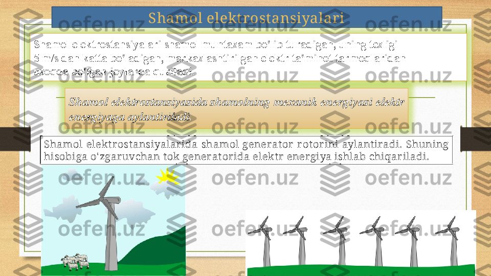 Shamol elekt rost ansiyalari
Shamol elektrostansiyalari shamol muntazam bo'lib turadigan, uning tezligi 
5 m/s dan katta bo'ladigan, markazlashtirilgan elektr ta'minot tarmoqlaridan 
uzoqda bo'lgan joylarda quriladi.
Shamol elektrostansiyasida shamolning mexanik energiyasi elektr 
energiyaga aylantiriladi.
Shamol  elek t r ost ansiyalar ida  shamol  generat or   r ot or ini  aylant iradi.  Shuning 
hisobiga o' zgaruvchan t ok generat orida elekt r energiya ishlab chiqar iladi. 