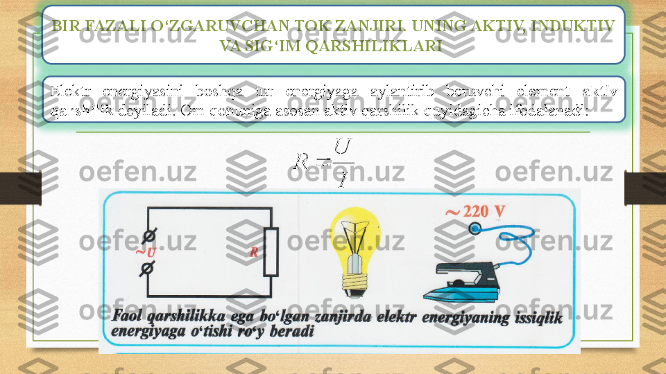 BIR FAZALI O‘ZGARUVCHAN TOK ZANJIRI. UNING AKTIV, INDUKTIV 
VA SIG‘IM QARSHILIKLARI 
Elektr  energiyasini  boshqa  tur  energiyaga  aylantirib  beruvchi  element  aktiv 
qarshilik  deyiladi. Om qonuniga asosan aktiv qarshilik quyidagicha ifodalanadi:
IU
R  