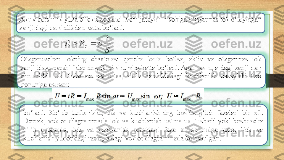 Aktiv qarshilik yuza effekti deb ataluvchi jarayon hisobiga o‘zgarmas tok o‘tayotgan 
zanjirdagi qarshilikdan katta bo‘ladi.
S l
RR 
0
O‘zgaruvchan  tokning  chastotasi  qancha  katta  bo‘lsa,  aktiv  va  o‘zgarmas  tok 
zanjiridagi  qarshiliklarning  farqi  shuncha  katta  bo‘ladi. Agar  rasm,  a dagi  zanjirdan 
sinusoidal  tok  I=Im  sin  wt  o‘tsa,  aktiv  qarshilikdagi  kuchlanish  pasayishi  Om 
qonuniga asosan: 
bo‘ladi.  Ko‘rib  turibmizki,  tok  va  kuchlanishning  boshlang‘ich  fazalari  bir  xil. 
Demak,  vektor  diagrammada  tok  va  kuchlanish  ustma-ust  tushadi  yoki  boshqacha 
qilib  aytganda,  tok  va  kuchlanish  orasidagi  faza  siljish  nolga  teng.  Tok  va 
kuchlanish yuqoridagi rasm, b dagi vektor diagrammada ko‘rsatilgan. 