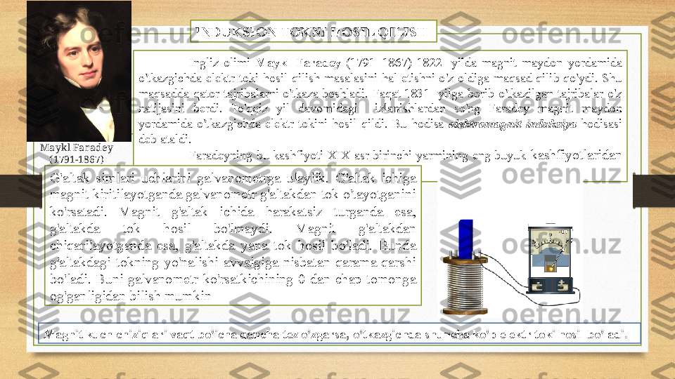 Ingliz  olimi  Maykl  Faradey  (1791−1867)  1822-  yilda  magnit  maydon  yordamida 
o'tkazgichda  elektr  toki  hosil  qilish  masalasini  hal  etishni  o'z  oldiga  maqsad  qilib  qo'ydi.  Shu 
maqsadda  qator  tajribalarni  o'tkaza  boshladi.  Faqat  1831-  yilga  borib  o'tkazilgan  tajribalar  o'z 
natijasini  berdi.  To'qqiz  yil  davomidagi    izlanishlardan  so'ng  Faradey  magnit  maydon 
yordamida  o'tkazgichda  elektr  tokini  hosil  qildi.  Bu  hodisa  elektromagnit  induksiya  hodisasi 
deb ataldi. 
Faradeyning  bu  kashfiyoti  XIX  asr  birinchi  yarmining  eng  buyuk  kashfiyotlaridan 
biridir.  INDUKSION TOKNI HOSIL QILISH 
G'altak  simlari  uchlarini  galvanometrga  ulaylik.  G'altak  ichiga 
magnit kiritilayotganda galvanometr g'altakdan tok o'tayotganini 
ko'rsatadi .  Magnit  g'altak  ichida  harakatsiz  turganda  esa, 
g'altakda  tok  hosil  bo'lmaydi.  Magnit  g'altakdan 
chiqarilayotganda  esa,  g'altakda  yana  tok  hosil  bo'ladi.  Bunda 
g'altakdagi  tokning  yo'nalishi  avvalgiga  nisbatan  qarama-qarshi 
bo'ladi.  Buni  galvanometr  ko'rsatkichining  0  dan  chap  tomonga 
og'ganligidan bilish mumkin 
Magnit kuch chiziqlari vaqt bo'icha qancha tez o'zgarsa, o'tkazgichda shuncha ko'p elektr toki hosil bo'ladi. Maykl Faradey 
( 1791−1867)   