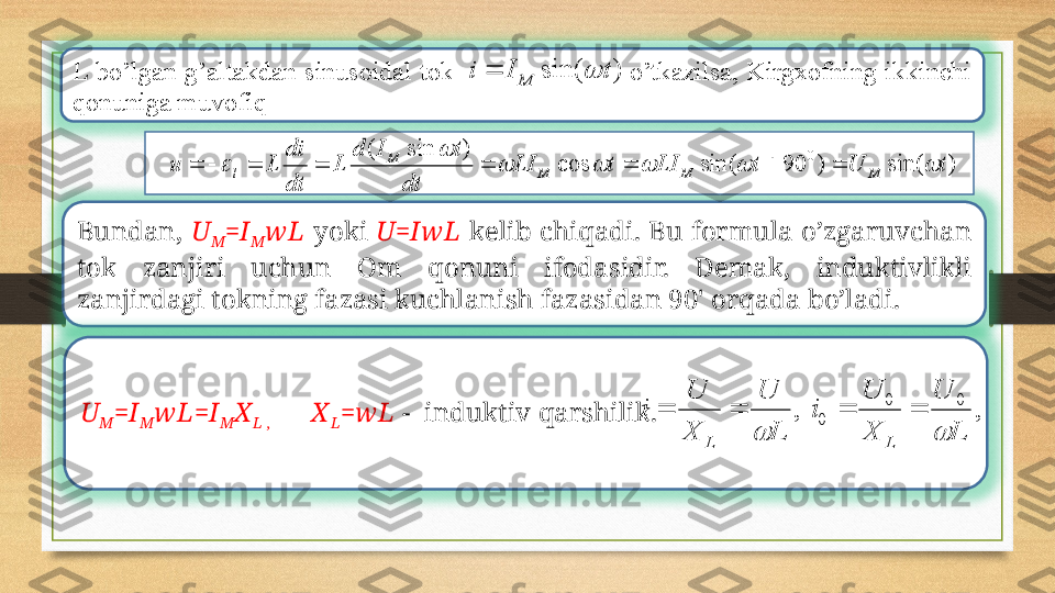 L  bo’lgan  g’altakdan  sinusoidal  tok                                          o’tkazilsa,  Kirgxofning  ikkinchi 
qonuniga muvofiq
Bundan,  U
M =I
M w L   yoki  U=Iw L   kеlib  chiqadi.  Bu  formula  o’zgaruvchan 
tok  zanjiri  uchun  Om  qonuni  ifodasidir.  Dеmak,  induktivlikli 
zanjirdagi tokning fazasi kuchlanish fazasidan 90' orqada bo’ladi. 
U
M =I
M w L=I
M X
L ,            X
L =w L  -   induktiv qarshilik. )	sin(	t	I	i	M			
)	sin(	)	90	sin(	cos	
)	sin	(	0	t	U	t	LI	t	LI	
dt	
t	I	d	
L	
dt
di	
L	u	M	M	M	
M	
l						
	
									
,	,	
0	0	
0	
L	
U	
X
U	
i	
L	
U	
X
U	
i	
L	L			
			 