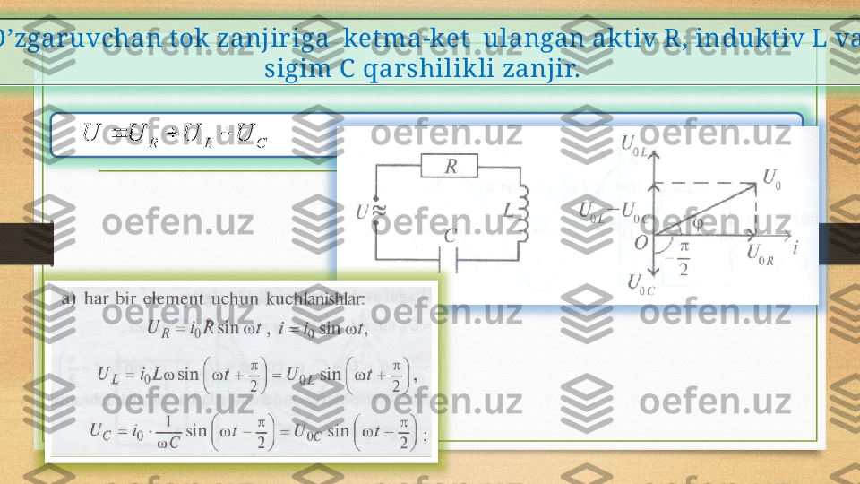 
O’zgaruvchan t ok zanjir iga  ket ma-ket   ulangan akt iv R, in dukt iv  L va 
sigim C   qarshilikli zanjir.   
                                            C	L	R	U	U	U	U			  