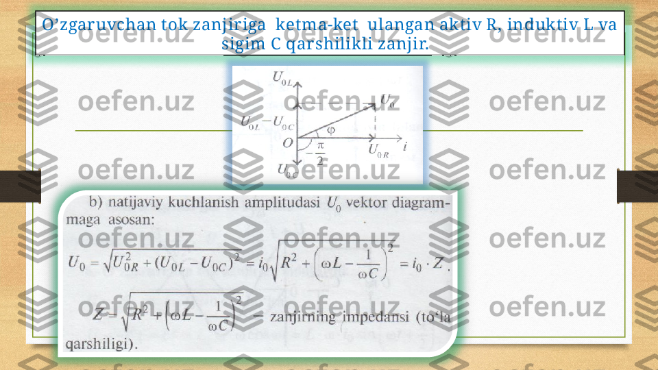 O’zgar uvchan t ok zanjir iga  ket ma-ket   ulangan akt iv R, in duk t iv  L va 
sigim C   qar shilikli zanjir.     