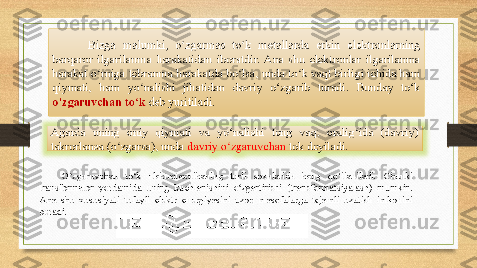 Bizga  malumki,   o‘zgarmas  to‘k  metallarda  erkin  elektronlarning 
bar q aror  ilgarilanma  harakatidan  iboratdir.  Ana  shu  elektronlar  ilgarilanma 
harakat o‘rniga tebranma harakatda bo‘lsa, unda to‘k vaqt birligi ichida ham 
qiymati,  ham  yo‘nalishi  jihatidan  davriy  o‘zgarib  turadi.  Bunday  to‘k 
o‘zgaruvchan to‘k   deb yuritiladi.  
O‘zgaruvchan  to‘k  elektrotexnikaning  turli  soxalarida  keng  qo‘llaniladi.   Chunki 
trans f ormator  yo rdamida  uning  kuchlanishini  o‘zgartirishi  (trans f ormatsiyalash)  mumkin. 
Ana  shu  xususiyati  tufayli  elektr  energiyasini  uzoq  masofalarga  tejamli  uzatish  imkonini 
beradi. Agarda  uning  oniy  qiymati  va  yo‘nalishi  teng  vaqt  oralig‘ida  (davriy) 
takrorlansa (o‘zgarsa), unda  davriy o‘zgaruvchan  tok deyiladi. 