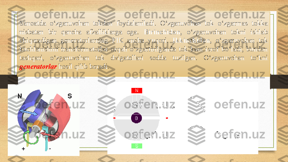 Sanoatda  o‘zgaruvchan  tokdan  foydalaniladi.  O‘zgaruvchan  tok  o‘zgarmas  tokka 
nisbatan  bir  qancha  afzalliklarga  ega.  Birinchidan,   o‘zgaruvchan  tokni  ishlab 
chiqaradigan  generatorlarning  FIK  ancha  yuqori.  Ikkinchidan,  o‘zgaruvchan  tok 
kuchlanishini  transformatorlar  orqali  o‘zgartirilganda  tok  kam  isrof  bo‘ladi,  bundan 
tashqari,  o‘zgaruvchan  tok  dvigatellari  sodda  tuzilgan.  O‘zgaruvchan  to‘kni 
generatorlar  hosil qilib beradi.  