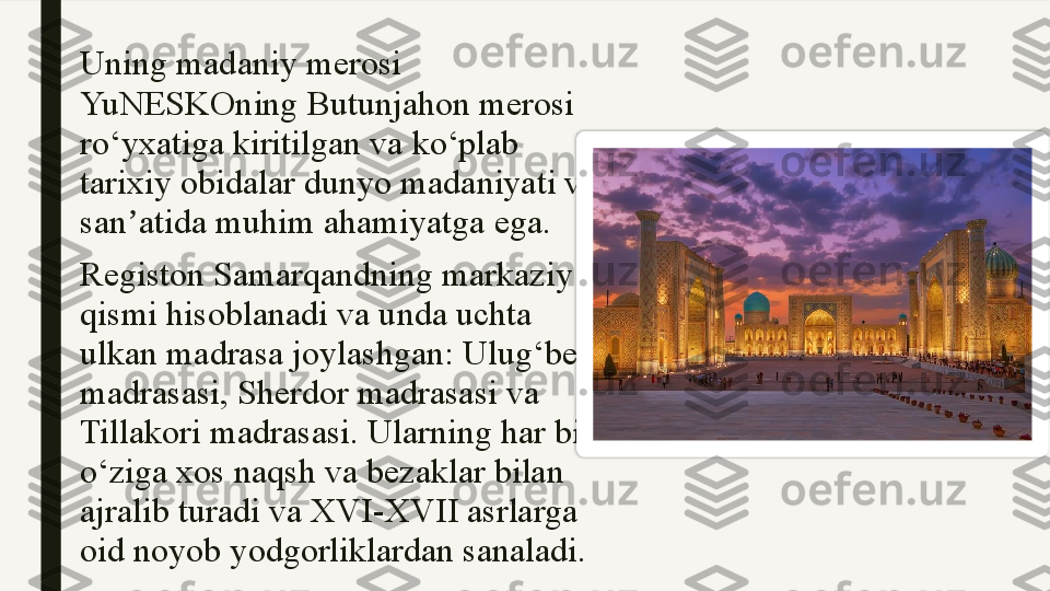 Uning madaniy merosi 
YuNESKOning Butunjahon merosi 
ro‘yxatiga kiritilgan va ko‘plab 
tarixiy obidalar dunyo madaniyati va 
san atida muhim ahamiyatga ega.ʼ
Registon Samarqandning markaziy 
qismi hisoblanadi va unda uchta 
ulkan madrasa joylashgan: Ulug‘bek 
madrasasi, Sherdor madrasasi va 
Tillakori madrasasi. Ularning har biri 
o‘ziga xos naqsh va bezaklar bilan 
ajralib turadi va XVI-XVII asrlarga 
oid noyob yodgorliklardan sanaladi.  