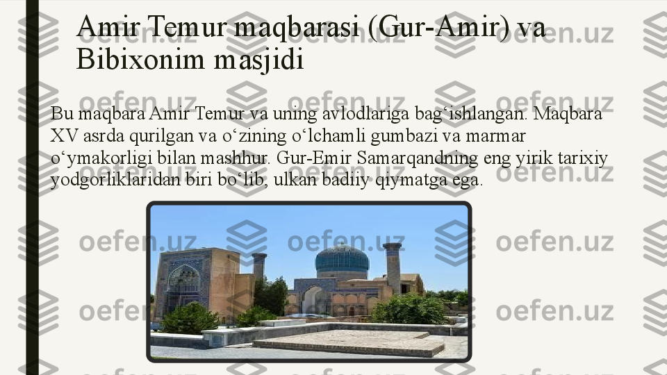 Amir Temur maqbarasi (Gur-Amir) va 
Bibixonim masjidi
Bu maqbara Amir Temur va uning avlodlariga bag‘ishlangan. Maqbara 
XV asrda qurilgan va o‘zining o‘lchamli gumbazi va marmar 
o‘ymakorligi bilan mashhur. Gur-Emir Samarqandning eng yirik tarixiy 
yodgorliklaridan biri bo‘lib, ulkan badiiy qiymatga ega. 