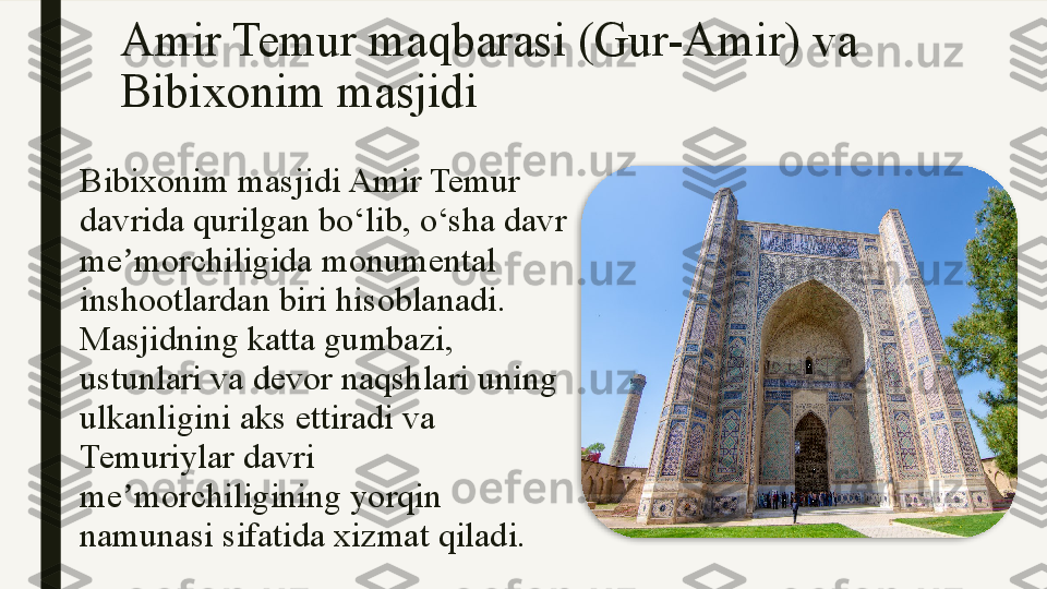 Amir Temur maqbarasi (Gur-Amir) va 
Bibixonim masjidi
Bibixonim masjidi Amir Temur 
davrida qurilgan bo‘lib, o‘sha davr 
me morchiligida monumental ʼ
inshootlardan biri hisoblanadi. 
Masjidning katta gumbazi, 
ustunlari va devor naqshlari uning 
ulkanligini aks ettiradi va 
Temuriylar davri 
me morchiligining yorqin 
ʼ
namunasi sifatida xizmat qiladi.  