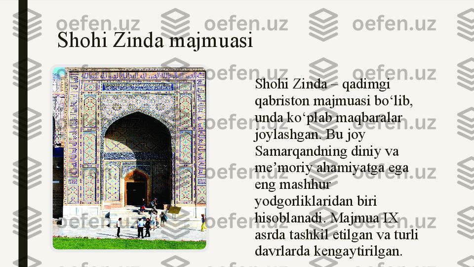 Shohi Zinda majmuasi 
Shohi Zinda – qadimgi 
qabriston majmuasi bo‘lib, 
unda ko‘plab maqbaralar 
joylashgan. Bu joy 
Samarqandning diniy va 
me moriy ahamiyatga ega ʼ
eng mashhur 
yodgorliklaridan biri 
hisoblanadi. Majmua IX 
asrda tashkil etilgan va turli 
davrlarda kengaytirilgan. 