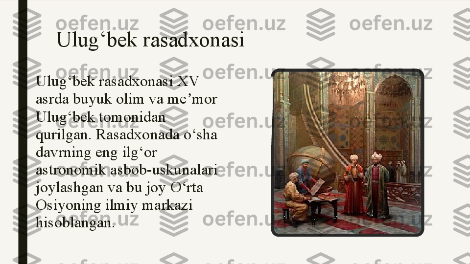 Ulug‘bek rasadxonasi
Ulug‘bek rasadxonasi XV 
asrda buyuk olim va me mor ʼ
Ulug‘bek tomonidan 
qurilgan. Rasadxonada o‘sha 
davrning eng ilg‘or 
astronomik asbob-uskunalari 
joylashgan va bu joy O‘rta 
Osiyoning ilmiy markazi 
hisoblangan. 