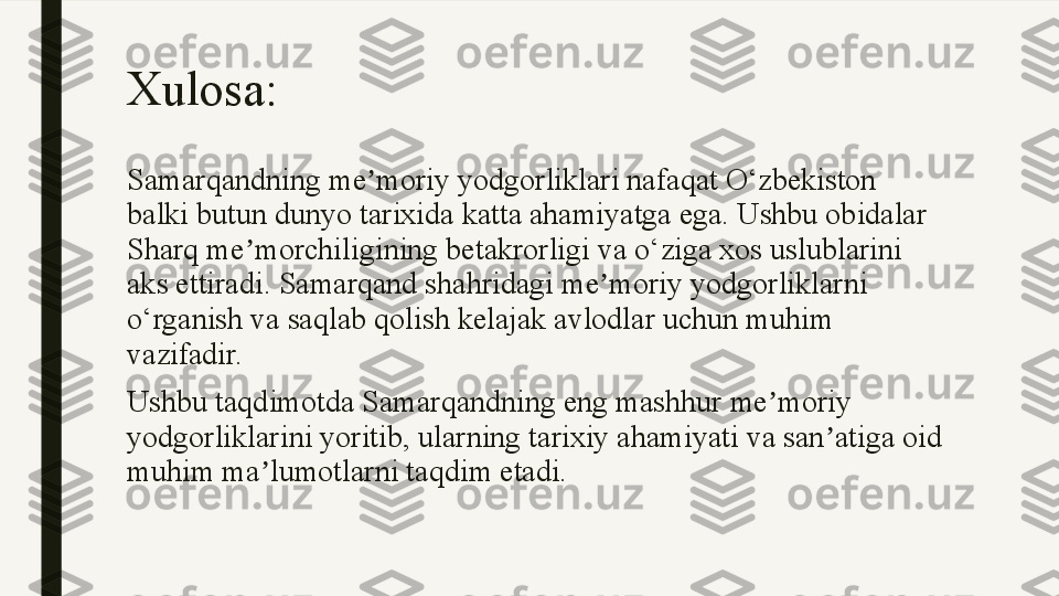 Xulosa:
Samarqandning me moriy yodgorliklari nafaqat O‘zbekiston ʼ
balki butun dunyo tarixida katta ahamiyatga ega. Ushbu obidalar 
Sharq me morchiligining betakrorligi va o‘ziga xos uslublarini 	
ʼ
aks ettiradi. Samarqand shahridagi me moriy yodgorliklarni 	
ʼ
o‘rganish va saqlab qolish kelajak avlodlar uchun muhim 
vazifadir.
Ushbu taqdimotda Samarqandning eng mashhur me moriy 	
ʼ
yodgorliklarini yoritib, ularning tarixiy ahamiyati va san atiga oid 	
ʼ
muhim ma lumotlarni taqdim etadi.	
ʼ 