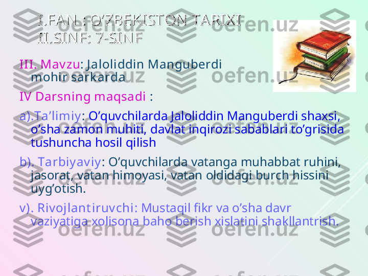 I.FAN  : O’ZBEKISTON  TA RIX II.FAN  : O’ZBEKISTON  TA RIX I
II.SIN F: 7-SIN FII.SIN F: 7-SIN F
II I.   Mav zu : J aloliddin Manguberdi 
mohir sark arda
IV Darsning maqsadi  :
a).Ta’limiy :  O’quvchilarda Jaloliddin Manguberdi shaxsi, 
o’sha zamon muhiti, davlat inqirozi sabablari to’grisida 
tushuncha hosil qilish 
b). Tarbiy av iy :  O’quvchilarda vatanga muhabbat ruhini, 
jasorat, vatan himoyasi, vatan oldidagi burch hissini 
uyg’otish.
v ). Riv ojlant iruv chi : Mustaqil fikr va o’sha davr 
vaziyatiga xolisona baho berish xislatini shakllantrish. 