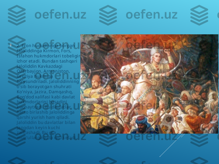 
2. Eron hududlariga borgan 
J a loli ddi nga K irmon, Fors, 
I sfahon huk mdorlari t obel igini 
izhor et adi. Bundan t ashqari  
J a loli ddi n K av k azdagi 
Ozarba y jon, A rmanist on, 
Gruziy a huk miga 
bo’y sundrila di . J aloliddinning 
o’sib bora y ot ga n shuhrat i 
Ko’niy a, J a zira, Damqashq, 
Bog’dod xal ifasi k a bi da v la t  
huk mdorlarini  hasadini 
k uchay t ra di . Bu da v lat l ar 
hat t o birlashib J aloliddinga 
qa rshi y urish ha m qiladi. 
J a loli ddi n bu dav l at lar bilan 
jangdan k ey in k uchi  
zaifl ashadi. Bu esa  
mug’ull arga j uda qo’l k eladi. 