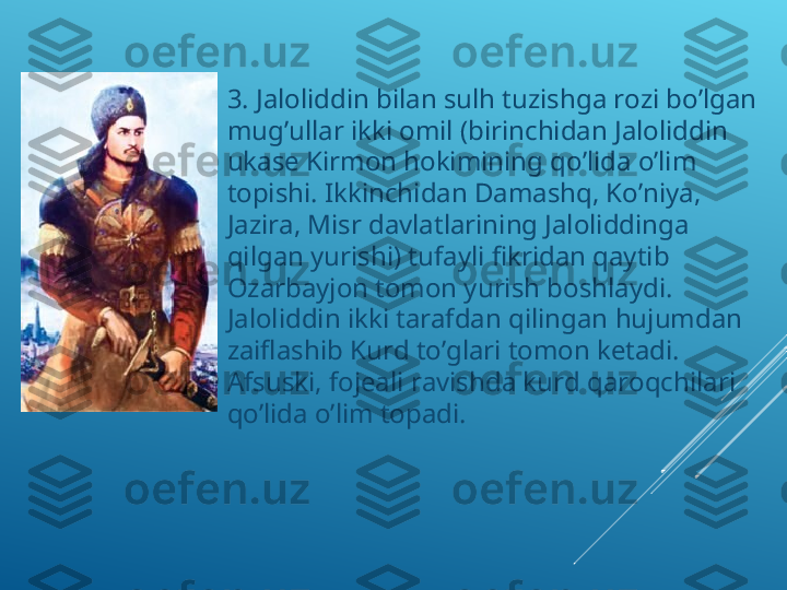 
3. Jaloliddin bilan sulh tuzishga rozi bo’lgan 
mug’ullar ikki omil (birinchidan Jaloliddin 
ukase Kirmon hokimining qo’lida o’lim 
topishi. Ikkinchidan Damashq, Ko’niya, 
Jazira, Misr davlatlarining Jaloliddinga 
qilgan yurishi) tufayli fikridan qaytib 
Ozarbayjon tomon yurish boshlaydi. 
Jaloliddin ikki tarafdan qilingan hujumdan 
zaiflashib Kurd to’glari tomon ketadi. 
Afsuski, fojeali ravishda kurd qaroqchilari 
qo’lida o’lim topadi.  