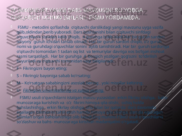 IV.IMKONIYAT IV.IMKONIYAT 
YANGI DARS MAVZUSINI RO`YOBGA YANGI DARS MAVZUSINI RO`YOBGA 
CHIQARISH UCHUN ISHLASH. FSMU YORDAMIDACHIQARISH UCHUN ISHLASH. FSMU YORDAMIDA
..

  FSMU - metodini qo‘llashda  o‘qituvchi darslikdagi yangi mavzunu uyga vazifa 
qilib,oldindan berib yuboradi. Dars boshlanishi bilan o‘qituvchi sinfdagi 
o‘quvchilarni sonidan kelib chiqib,  4 guruhga bolib oladi.Har bir guruh sardori 
ixtiyoriy  guruh ichidan tanlab olinadi. Har bir guruh sardori chiqib, o’z guruh 
nomi va guruhdagi o‘quvchilar sonini  aytib tanishtiradi. Har bir  guruh sardoriga 
o‘qituvchi tomonidan 1 tadan oq list  va temuriylar davriga xos bo‘lgan inshoat 
rasmi tarqatiladi.  Har bir guruhga  4  bosqich yozilgan qog‘ozni  to‘ldirilish 
buyuriladi va o ‘ qituvchi tomonidan vaqt belgilanadi. 

F  – Fikringizni bayon eting; 

S  – Fikringiz bayoniga sabab ko ‘ rsating; 

M  –  Ko‘rsatgan sababingizni asoslab bering , yoki misollar keltiring ; 

U-   Fikringizni umumlashtiring va xulosa yasang .

    FSMU usuli o ‘ quvchilarni istalgan mavzu yuzasidan  erkin fikrlay olishga ,   bahs-
munozaraga kurishish va  o ‘z   fikrini himoya qila olishi ,   ochiq holda  
bahslashishga , erkin fikrlay olishga, shu bilan bir qatorda  dars davomida 
egallagan bilimlarini tahlil etish hamda himoya qila olishga, dars da  egallagan 
bilimlari orqali baholanishiga olib keladi.Eng muhimi FSMU usuli o ‘ quv c hilarni 
so ‘ zlashuv va bahs- munozaraga kirishish madaniyatini o ‘ rgatadi.  