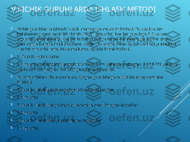 V.KICHIK GURUHLARDA ISHLASH METODI

Kichik guruhlarda ishlash” usuli  maqsadga muvofiq bo‘ladi. Bu usulda sinf  
bolalarining sonidan kelib chiqib( 25-30 o‘quvchi)  har bir guruhga 5-6 tadan 
o‘quvchi taqsimlanadi. Har bir kichik guruhga biron- bir mavzuga oid bir shaxs  
yoki voqea haqida ma‘lumotlarni  tezlik  (2 daqiqa) bilan aytish vazifasi yuklatiladi. 
Har bir o‘quvchi faqat bitta ma‘lumot aytishi kerak bo’ladi. 

1. Guruh.Hukmdorlar

1-O‘quvchi. Jaloliddin Manguberdi 1998-1231-yillarda yashagan. 122-1231-yillarda 
davlatni boshqargan. Anushteginiylar sulolasidan.

Bu o’quvchilar uchun na’muna. Qogan guruhlarga xuddi shunday vazifalar 
beriladi. 

2-Guruh “Jaloliddin Manguberdi hayotidai janglar

1-O‘quvchi: 

3-Guruh “Jaloliddinga hayoti davomida pand bergan insonlar”.

1-O‘quvchi

4-Guruh. “Jaloliddin yurish qilgan hududlar”

1-O‘quvchi: 