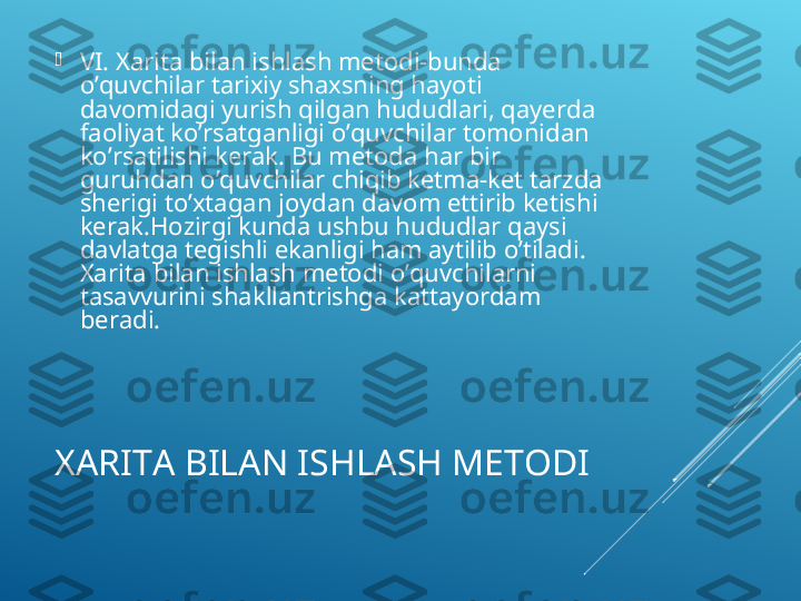 XARITA BILAN ISHLASH METODI
VI. Xarita bilan ishlash metodi-bunda 
o’quvchilar tarixiy shaxsning hayoti 
davomidagi yurish qilgan hududlari, qayerda 
faoliyat ko’rsatganligi o’quvchilar tomonidan 
ko’rsatilishi kerak. Bu metoda har bir 
guruhdan o’quvchilar chiqib ketma-ket tarzda 
sherigi to’xtagan joydan davom ettirib ketishi 
kerak.Hozirgi kunda ushbu hududlar qaysi 
davlatga tegishli ekanligi ham aytilib o’tiladi. 
Xarita bilan ishlash metodi o’quvchilarni 
tasavvurini shakllantrishga kattayordam 
beradi.   