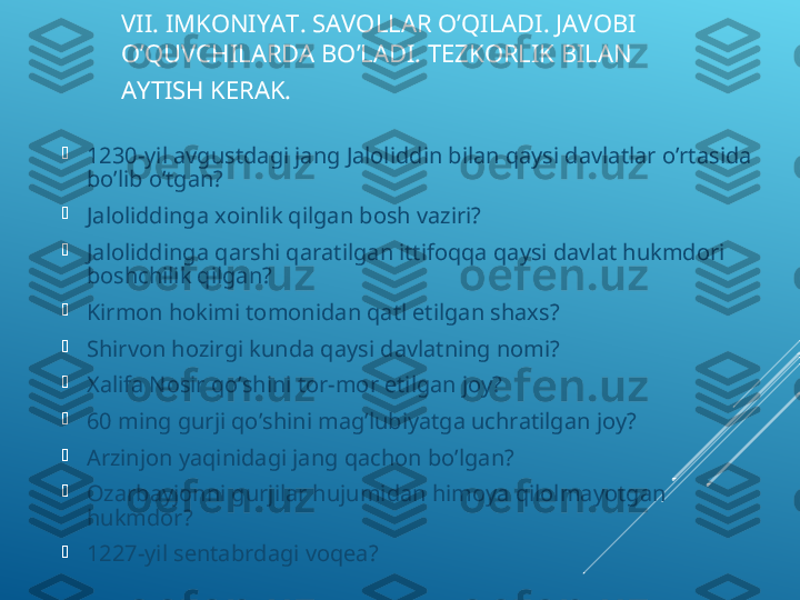 VII. IMKONIYAT. SAVOLLAR O’QILADI. JAVOBI 
O’QUVCHILARDA BO’LADI. TEZKORLIK BILAN 
AYTISH KERAK.   

1230-yil avgustdagi jang Jaloliddin bilan qaysi davlatlar o’rtasida 
bo’lib o’tgan?

Jaloliddinga xoinlik qilgan bosh vaziri?

Jaloliddinga qarshi qaratilgan ittifoqqa qaysi davlat hukmdori 
boshchilik qilgan?

Kirmon hokimi tomonidan qatl etilgan shaxs?

Shirvon hozirgi kunda qaysi davlatning nomi?

Xalifa Nosir qo’shini tor-mor etilgan joy?

60 ming gurji qo’shini mag’lubiyatga uchratilgan joy?

Arzinjon yaqinidagi jang qachon bo’lgan?

Ozarbayjonni gurjilar hujumidan himoya qilolmayotgan 
hukmdor?

1227-yil sentabrdagi voqea? 