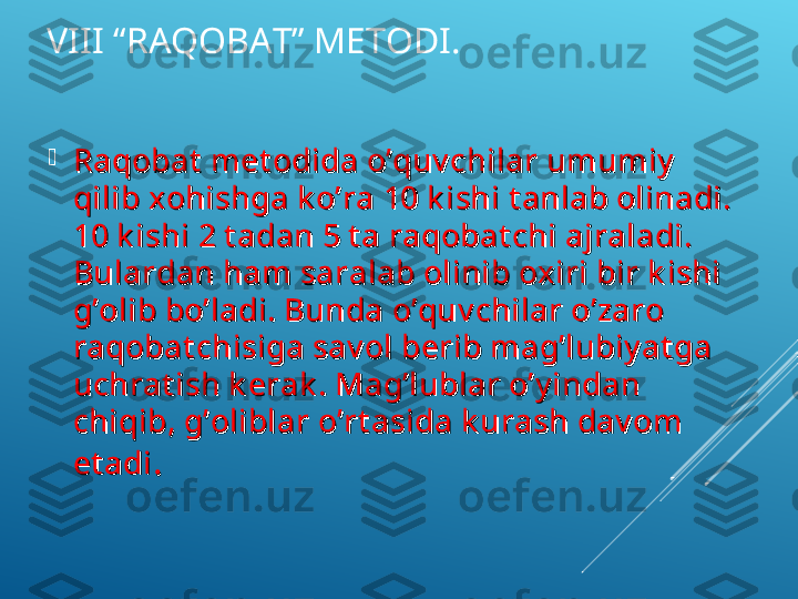 VIII “RAQOBAT” METODI.

Raqobat  met odida o’quv chilar umumiy  Raqobat  met odida o’quv chilar umumiy  
qilib xohishga k o’ra 10 k ishi t anlab olinadi. qilib xohishga k o’ra 10 k ishi t anlab olinadi. 
10 k ishi 2 t adan 5 t a raqobat chi ajraladi. 10 k ishi 2 t adan 5 t a raqobat chi ajraladi. 
Bulardan ham saralab olinib oxiri bir k ishi Bulardan ham saralab olinib oxiri bir k ishi 
g’olib bo’ladi. Bunda o’quv chilar o’zaro g’olib bo’ladi. Bunda o’quv chilar o’zaro 
raqobat chisiga sav ol berib mag’lubiy at ga raqobat chisiga sav ol berib mag’lubiy at ga 
uchrat ish k erak . Mag’lublar o’y indan uchrat ish k erak . Mag’lublar o’y indan 
chiqib, g’oliblar o’rt asida k urash dav om chiqib, g’oliblar o’rt asida k urash dav om 
et adiet adi
.  .   