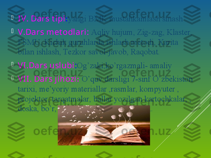 
IV. Dars   t ipi : yangi BMK mustahkamlash sinash

V.Dars met odlari:  Aqliy hujum, Zig-zag, Klaster, 
FSMU, Kichik guruhlarda ishlash metodi, Xarita 
bilan ishlash, Tezkor savol-javob, Raqobat.

VI.Dars   uslubi : Og’zaki,ko’rgazmali- amaliy 

VII. Dars jihozi :  O’quv darsligi 7-sinf O’zbekiston 
tarixi, me’yoriy materiallar ,rasmlar, kompyuter , 
projektor, tarqatmalar, ballar yozilgan kartochkalar, , 
doska, bo’r, boshqotirma,qog’oz , jadval. 