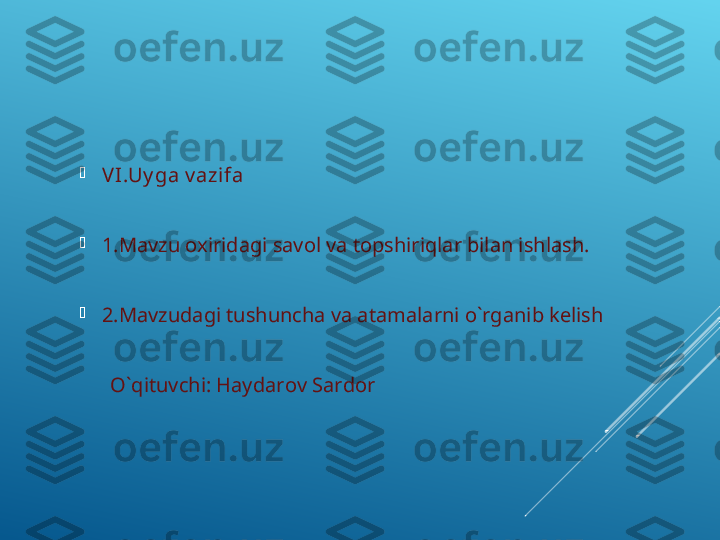 
VI .Uy ga v azifa 

1.Mavzu oxiridagi savol va topshiriqlar bilan ishlash.

2.Mavzudagi tushuncha va atamalarni o`rganib kelish 
                
       O`qituvchi: Haydarov Sardor 