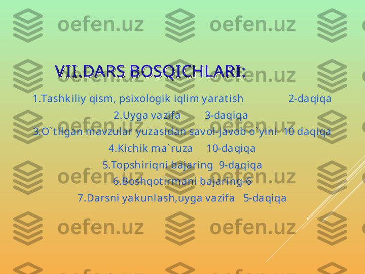         
V II .DA RS BOSQICHLA RI :V II .DA RS BOSQICHLA RI :
1.Tashk iliy  qism, psixologik  i qlim y arat ish                 2-daqiqa
2.Uy ga v azi fa         3-daqiqa 
3.O` t i lgan mav zular y uzasi dan sav ol-jav ob o` y ini   10 daqi qa
4.Kichik  ma` ruza     10-daqiqa
5.Topshi riqni baj aring  9-daqiqa
6.Boshqot irmani bajaring-6
7.Darsni  y ak unlash,uy ga v azi fa   5-daqiqa 