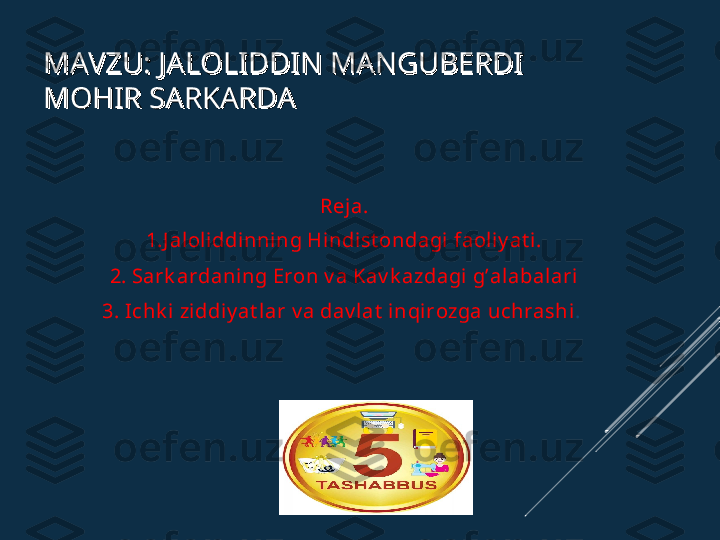 MAVZU: JALOLIDDIN MANGUBERDI MAVZU: JALOLIDDIN MANGUBERDI 
MOHIR SARKARDAMOHIR SARKARDA
Reja.
1.J aloliddi nning Hi ndist ondagi faoliy at i.
2. Sark ardaning Eron v a Kav k azdagi g’alabalari
3. Ichk i ziddiy at l ar v a dav lat  inqirozga uchrashi .  